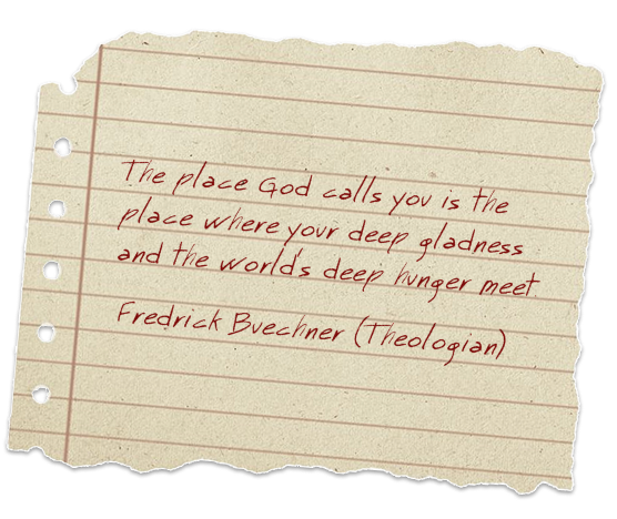 The place God calls you is the place where your deep gladness and the world's deep hunger meet. Fredrick Buechner (Theologian)