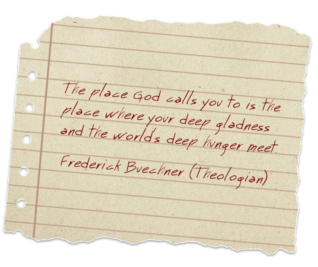 The place God calls you to is the place where your deep gladness and the world's deep hunger meet. Frederick Buechner (Theologian)