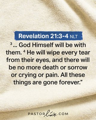 … God Himself will be with them. He will wipe every tear from their eyes, and there will be no more death or sorrow or crying or pain. All these things are gone forever. Revelation 21:3-4 New Living Translation.